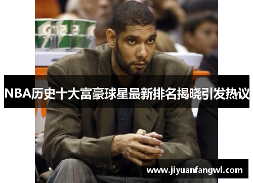 NBA历史十大富豪球星最新排名揭晓引发热议